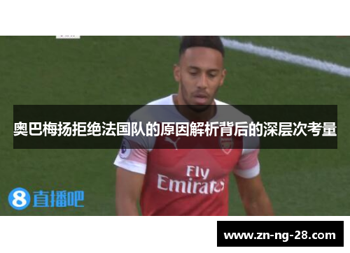 奥巴梅扬拒绝法国队的原因解析背后的深层次考量