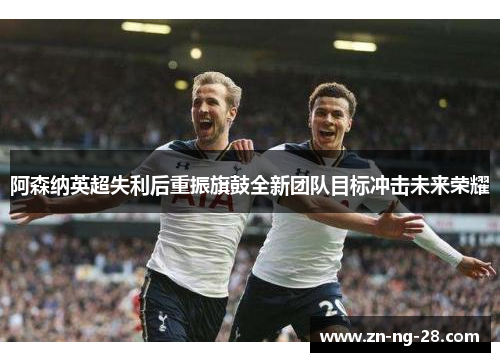 阿森纳英超失利后重振旗鼓全新团队目标冲击未来荣耀