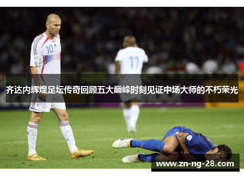 齐达内辉煌足坛传奇回顾五大巅峰时刻见证中场大师的不朽荣光