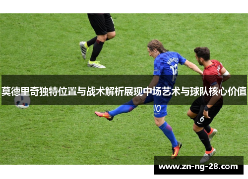 莫德里奇独特位置与战术解析展现中场艺术与球队核心价值