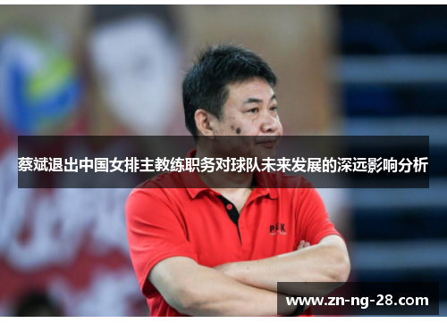 蔡斌退出中国女排主教练职务对球队未来发展的深远影响分析 蔡斌退出中国女排主教练职务对球队未来发展的深远影响分析