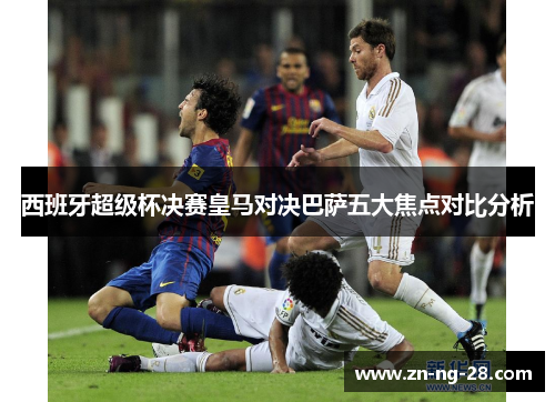 西班牙超级杯决赛皇马对决巴萨五大焦点对比分析
