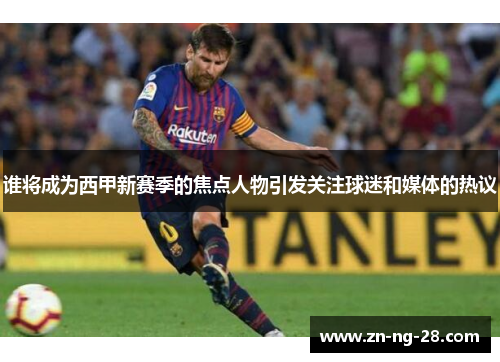 谁将成为西甲新赛季的焦点人物引发关注球迷和媒体的热议