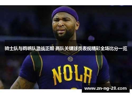 骑士队与鹈鹕队激战正酣 两队关键球员表现精彩全场比分一览